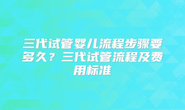 三代试管婴儿流程步骤要多久?三代试管流程及费用标准