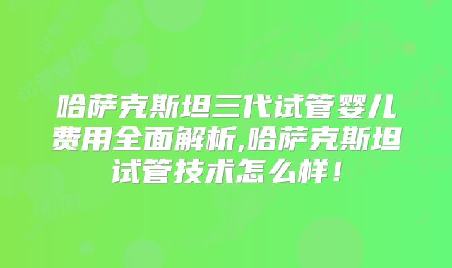 哈萨克斯坦三代试管婴儿费用全面解析,哈萨克斯坦试管技术怎么样！
