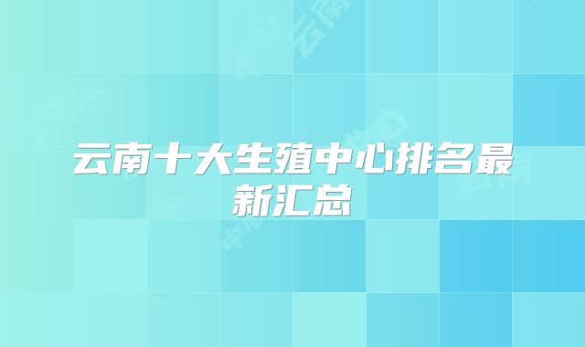 云南十大生殖中心排名最新汇总