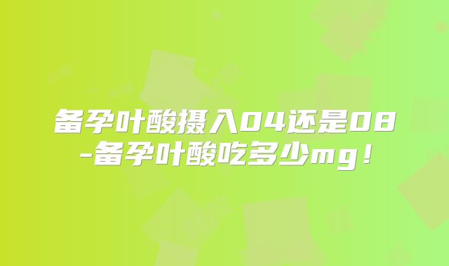 备孕叶酸摄入04还是08-备孕叶酸吃多少mg!
