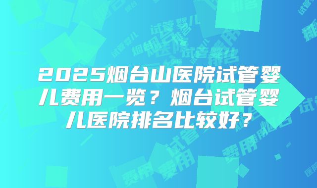 2025烟台山医院试管婴儿费用一览?烟台试管婴儿医院排名比较好?
