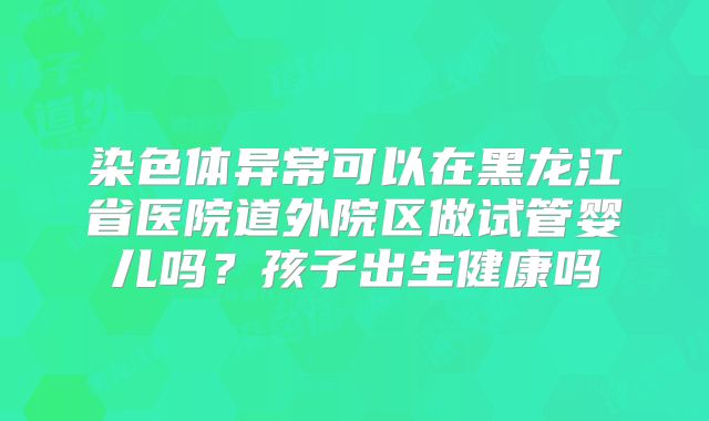 染色体异常可以在黑龙江省医院道外院区做试管婴儿吗?孩子出生健康吗