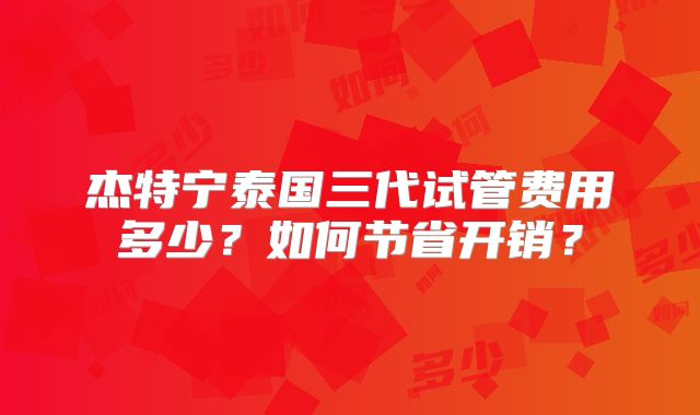 杰特宁泰国三代试管费用多少？如何节省开销？