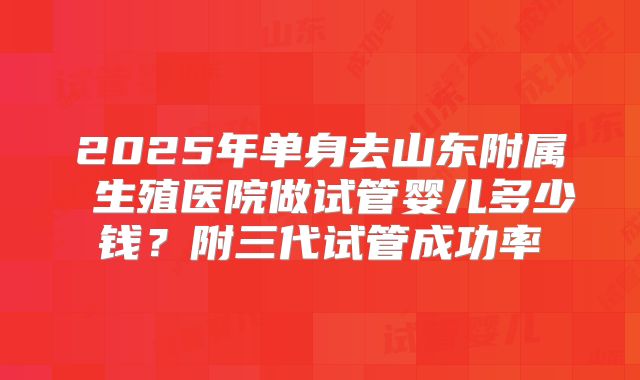 2025年单身去山东附属 生殖医院做试管婴儿多少钱？附三代试管成功率
