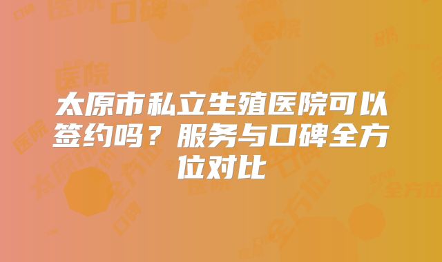 太原市私立生殖医院可以签约吗？服务与口碑全方位对比