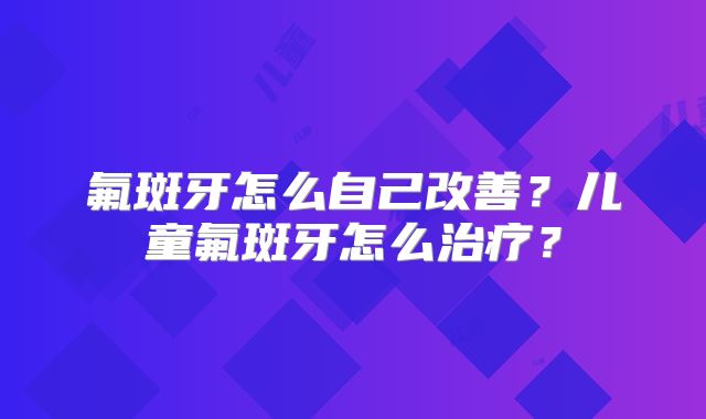 氟斑牙怎么自己改善？儿童氟斑牙怎么治疗？