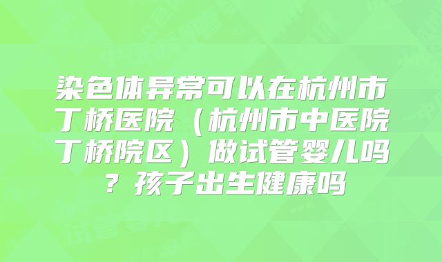 染色体异常可以在杭州市丁桥医院(杭州市中医院丁桥院区)做试管婴儿吗?孩子出生健康吗