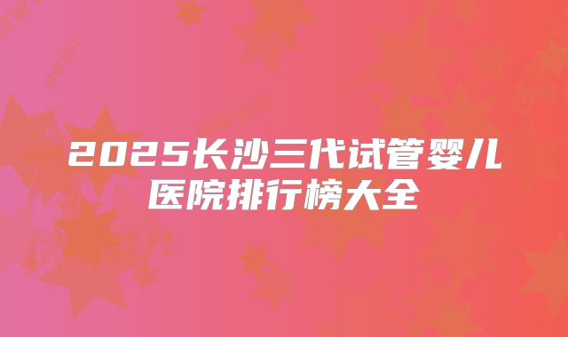 2025长沙三代试管婴儿医院排行榜大全