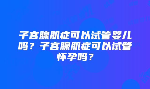 子宫腺肌症可以试管婴儿吗?子宫腺肌症可以试管怀孕吗?