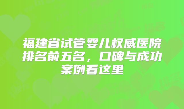 福建省试管婴儿权威医院排名前五名，口碑与成功案例看这里