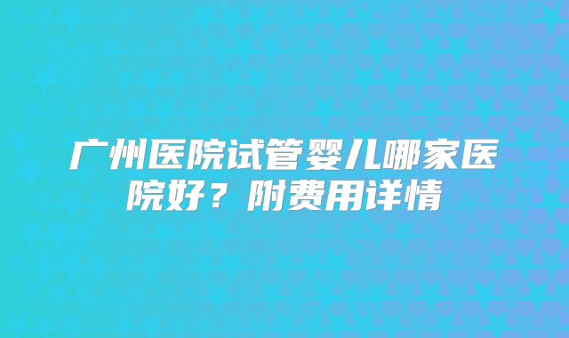 广州医院试管婴儿哪家医院好？附费用详情