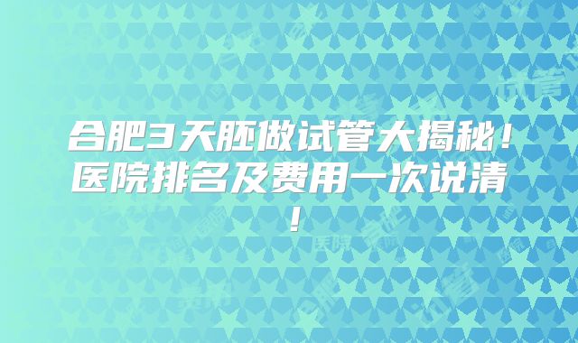 合肥3天胚做试管大揭秘!医院排名及费用一次说清!