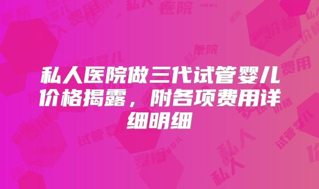 私人医院做三代试管婴儿价格揭露，附各项费用详细明细