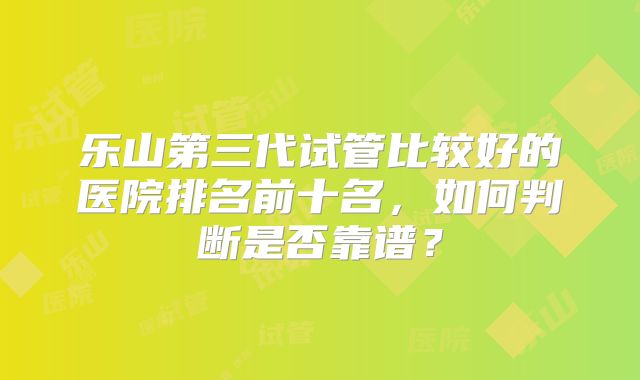 乐山第三代试管比较好的医院排名前十名,如何判断是否靠谱?