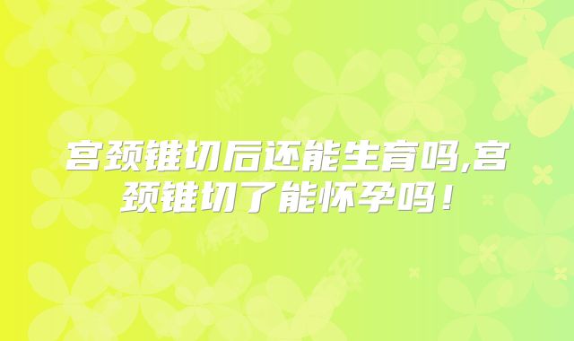 宫颈锥切后还能生育吗,宫颈锥切了能怀孕吗！