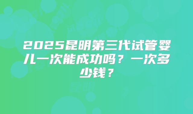 2025昆明第三代试管婴儿一次能成功吗?一次多少钱?