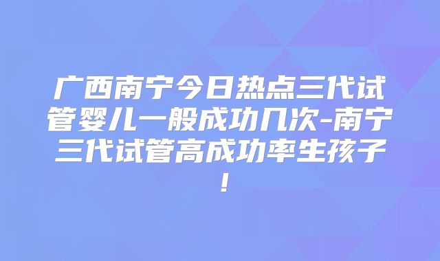 广西南宁今日热点三代试管婴儿一般成功几次-南宁三代试管高成功率生孩子!
