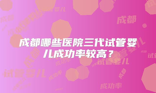 成都哪些医院三代试管婴儿成功率较高?