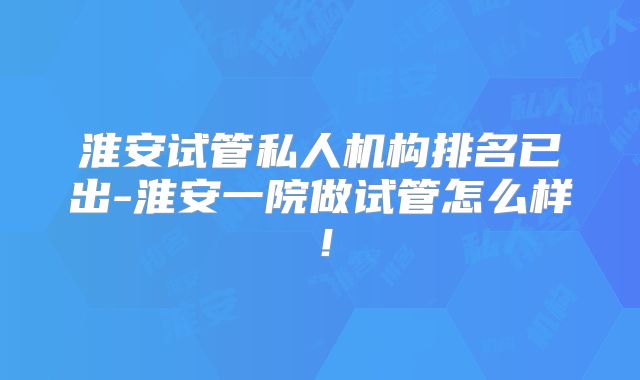 淮安试管私人机构排名已出-淮安一院做试管怎么样！