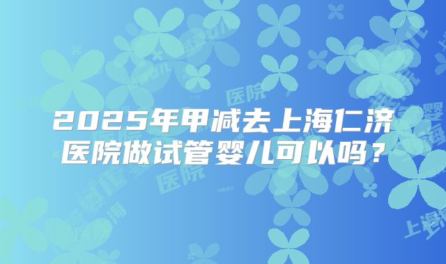 2025年甲减去上海仁济医院做试管婴儿可以吗?