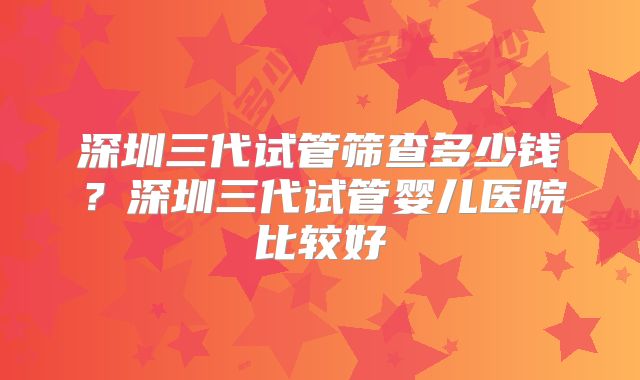 深圳三代试管筛查多少钱？深圳三代试管婴儿医院比较好