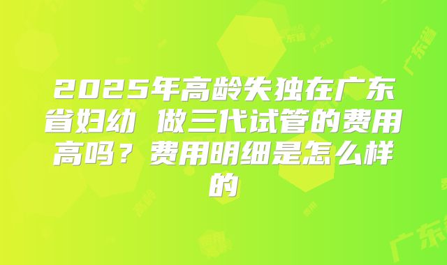 2025年高龄失独在广东省妇幼 做三代试管的费用高吗?费用明细是怎么样的