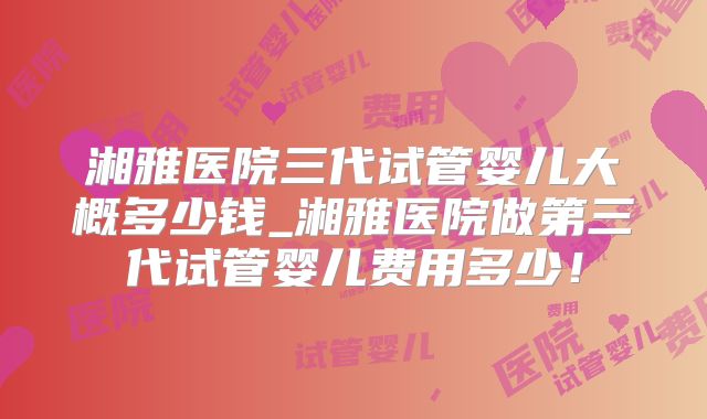 湘雅医院三代试管婴儿大概多少钱_湘雅医院做第三代试管婴儿费用多少！