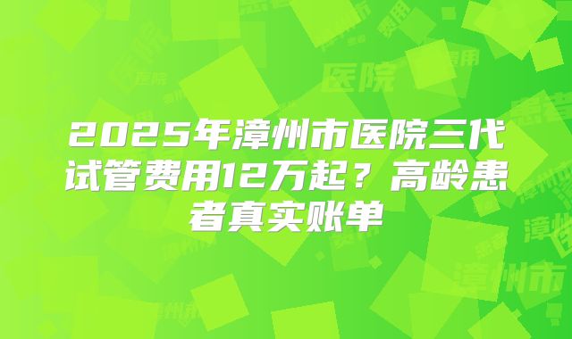 2025年漳州市医院三代试管费用12万起？高龄患者真实账单
