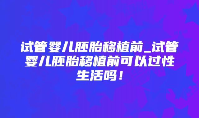 试管婴儿胚胎移植前_试管婴儿胚胎移植前可以过性生活吗！
