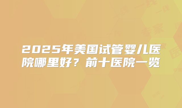 2025年美国试管婴儿医院哪里好？前十医院一览