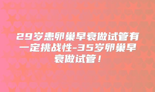 29岁患卵巢早衰做试管有一定挑战性-35岁卵巢早衰做试管!