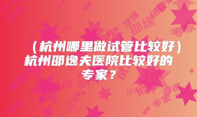 (杭州哪里做试管比较好)杭州邵逸夫医院比较好的专家?