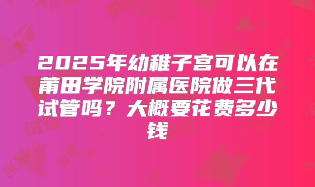 2025年幼稚子宫可以在莆田学院附属医院做三代试管吗?大概要花费多少钱