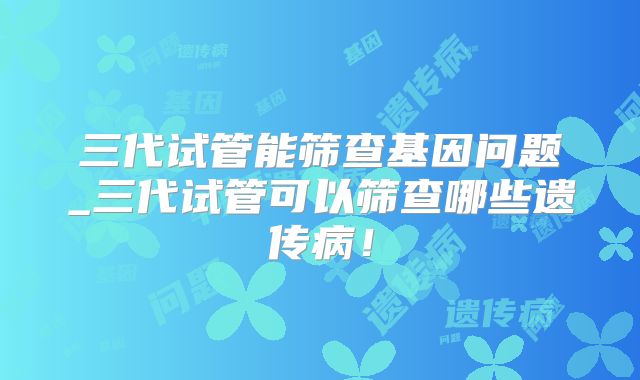 三代试管能筛查基因问题_三代试管可以筛查哪些遗传病!