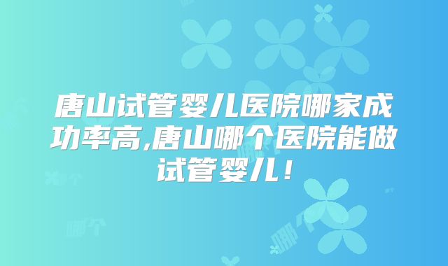 唐山试管婴儿医院哪家成功率高,唐山哪个医院能做试管婴儿！