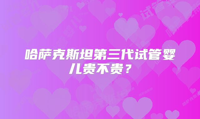 哈萨克斯坦第三代试管婴儿贵不贵？