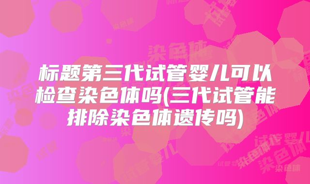 标题第三代试管婴儿可以检查染色体吗(三代试管能排除染色体遗传吗)