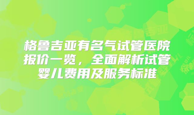 格鲁吉亚有名气试管医院报价一览,全面解析试管婴儿费用及服务标准