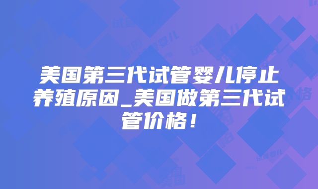 美国第三代试管婴儿停止养殖原因_美国做第三代试管价格！