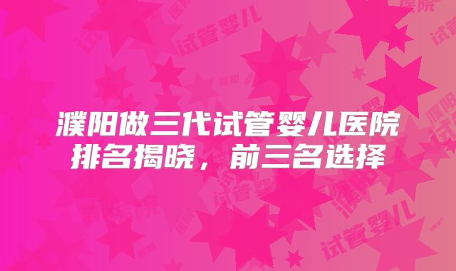 濮阳做三代试管婴儿医院排名揭晓，前三名选择