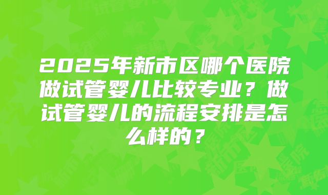 2025年新市区哪个医院做试管婴儿比较专业？做试管婴儿的流程安排是怎么样的？