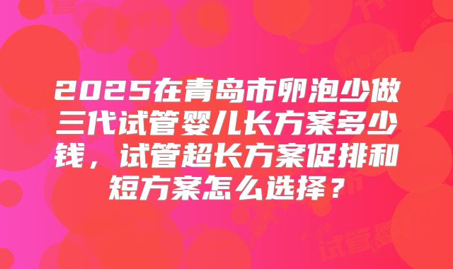 2025在青岛市卵泡少做三代试管婴儿长方案多少钱,试管超长方案促排和短方案怎么选择?