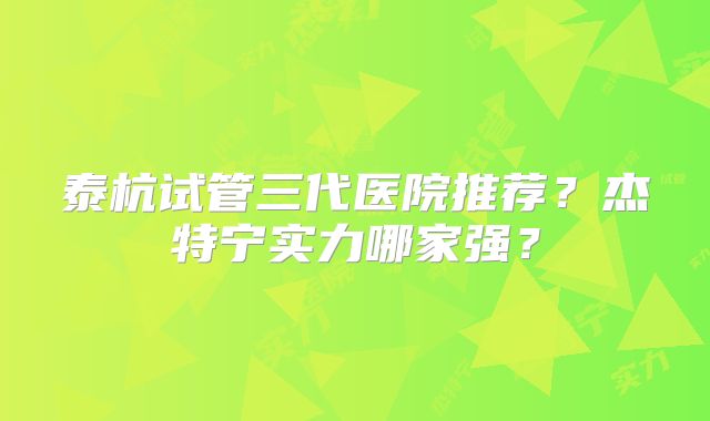 泰杭试管三代医院推荐?杰特宁实力哪家强?