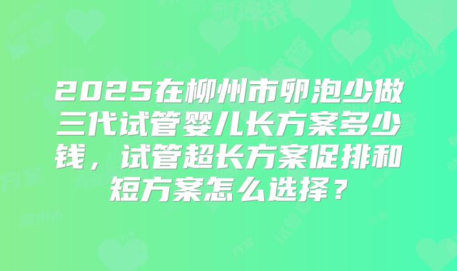 2025在柳州市卵泡少做三代试管婴儿长方案多少钱，试管超长方案促排和短方案怎么选择？