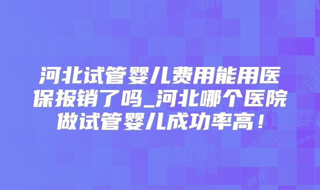 河北试管婴儿费用能用医保报销了吗_河北哪个医院做试管婴儿成功率高！
