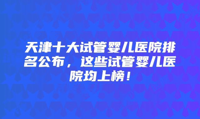 天津十大试管婴儿医院排名公布,这些试管婴儿医院均上榜!