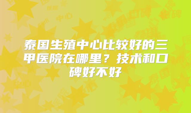 泰国生殖中心比较好的三甲医院在哪里？技术和口碑好不好