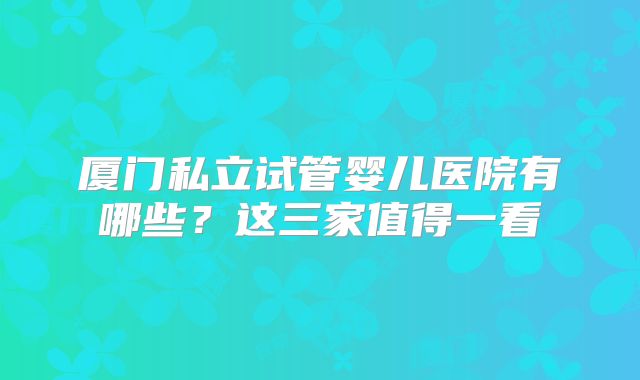 厦门私立试管婴儿医院有哪些？这三家值得一看
