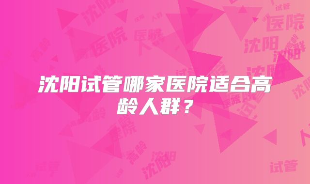 沈阳试管哪家医院适合高龄人群？