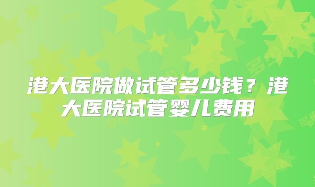 港大医院做试管多少钱?港大医院试管婴儿费用